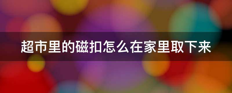 超市里的磁扣怎么在家里取下来（超市里的磁扣怎么弄开）