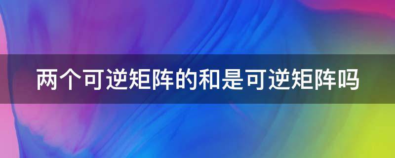 两个可逆矩阵的和是可逆矩阵吗 两个可逆矩阵的和是可逆矩阵吗