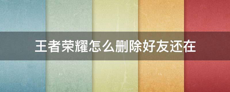 王者荣耀怎么删除好友还在（王者荣耀游戏好友怎么删除了还在）