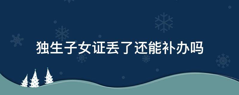 独生子女证丢了还能补办吗（独生子女证丢失还能补办吗）