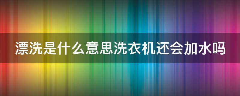 漂洗是什么意思洗衣机还会加水吗 洗衣机里的漂洗和洗漂有什么区别
