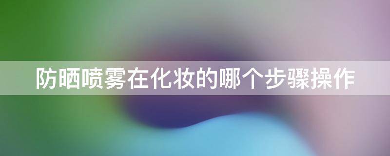 防晒喷雾在化妆的哪个步骤操作（防晒喷雾妆前哪个步骤喷最好）