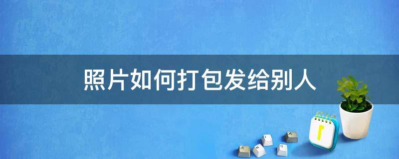 照片如何打包发给别人 图片怎么打包发给别人