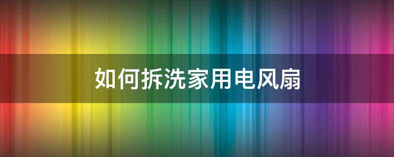 如何拆洗家用电风扇（家用电风扇怎么拆洗）