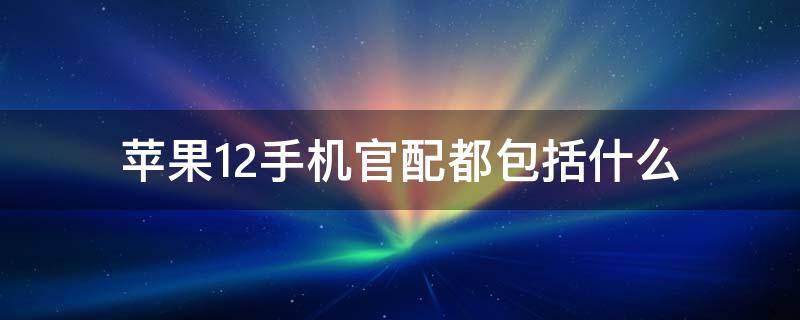 苹果12手机官配都包括什么（苹果12内配是什么）