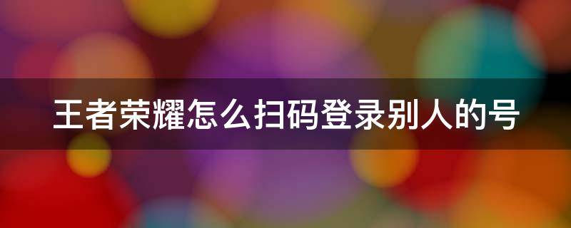 王者荣耀怎么扫码登录别人的号（王者荣耀怎么扫码登录别人的号微信苹果手机）