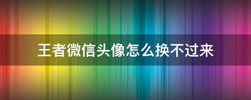 王者微信头像怎么换不过来（微信王者的头像为什么换不过来）