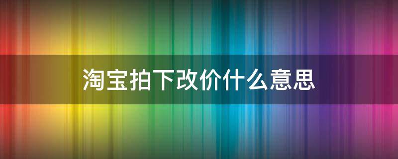 淘宝拍下改价什么意思（淘宝为什么要拍下改价）