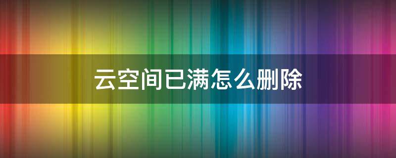 云空间已满怎么删除（wps云空间已满怎么删除）