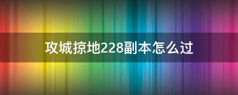 攻城掠地228副本怎么过（攻城掠地228副本怎么过最低过有觉醒马超）