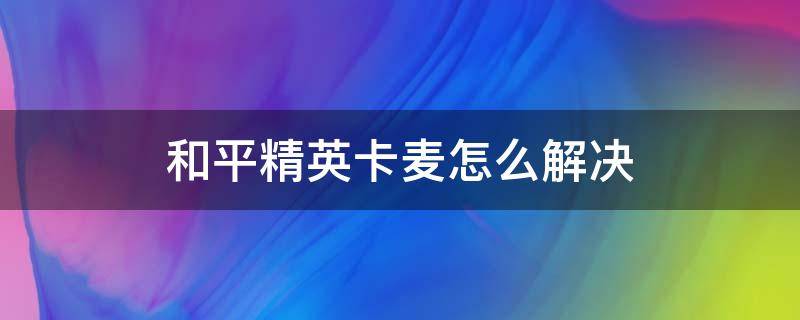 和平精英卡麦怎么解决（玩和平精英卡麦怎么解决）