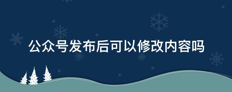 公众号发布后可以修改内容吗 公众号发布的内容能修改吗
