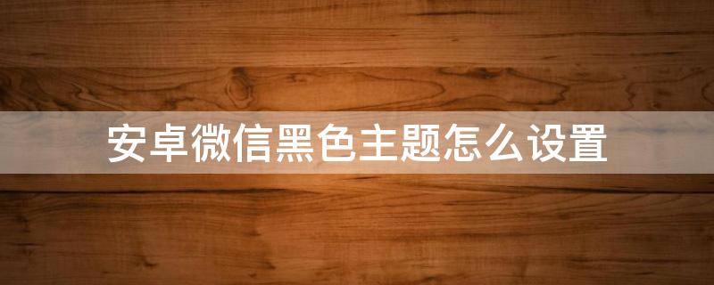 安卓微信黑色主题怎么设置 安卓微信黑色主题怎么设置vivo