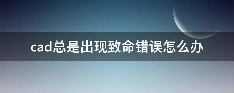 cad总是出现致命错误怎么办（cad总是出现致命错误怎么办win10）