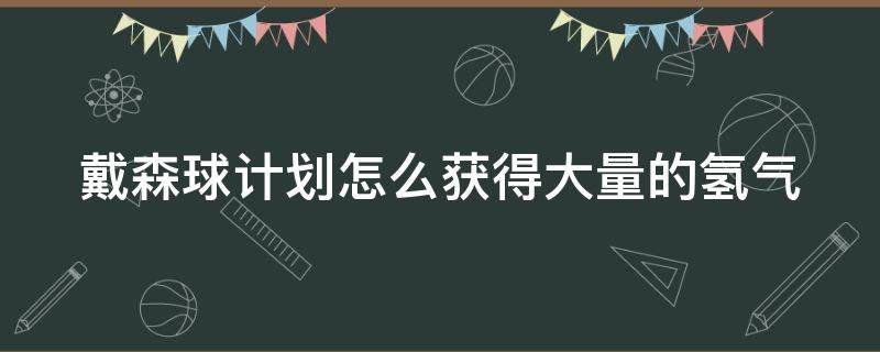 戴森球计划怎么获得大量的氢气（戴森球计划如何获取氢气）