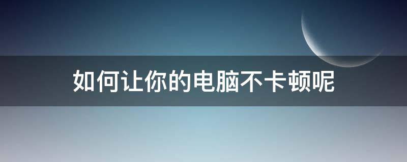 如何让你的电脑不卡顿呢（怎么让卡顿的电脑变得不卡顿?）
