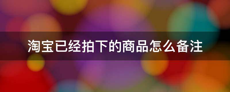 淘宝已经拍下的商品怎么备注（淘宝拍下后怎么看备注）
