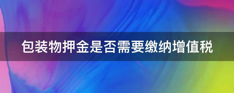 包装物押金是否需要缴纳增值税（包装物押金要交增值税吗）