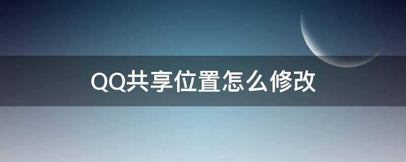 QQ共享位置怎么修改（QQ共享位置如何修改）