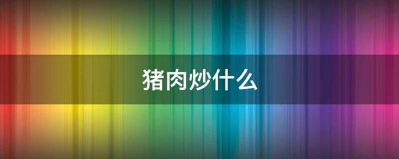 猪肉炒什么 猪肉炒什么好吃菜谱大全