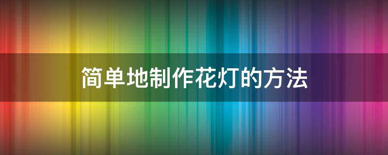 简单地制作花灯的方法（制作花灯简单步骤）