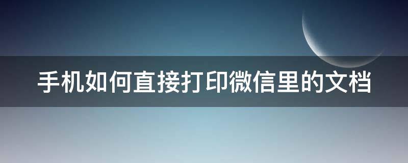 手机如何直接打印微信里的文档 手机如何直接打印微信里的文档内容