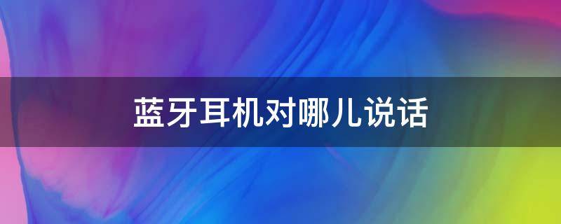蓝牙耳机对哪儿说话（蓝牙耳机哪个耳机用来说话）