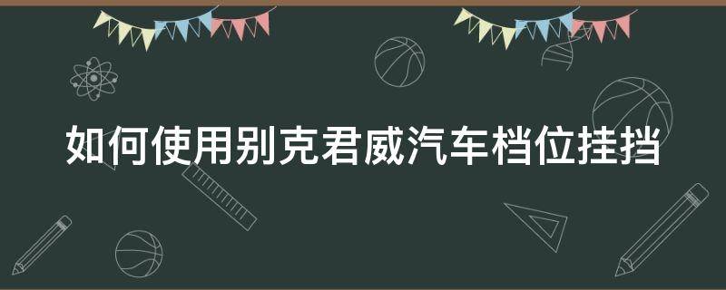 如何使用别克君威汽车档位挂挡（如何使用别克君威汽车档位挂挡视频教程）