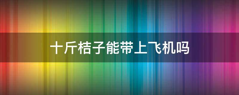 十斤桔子能带上飞机吗 橘子能不能带上飞机