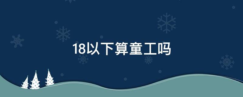 18以下算童工吗（不到18岁算不算童工）