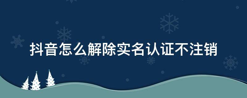 抖音怎么解除实名认证不注销 抖音怎么解除实名认证不注销科技