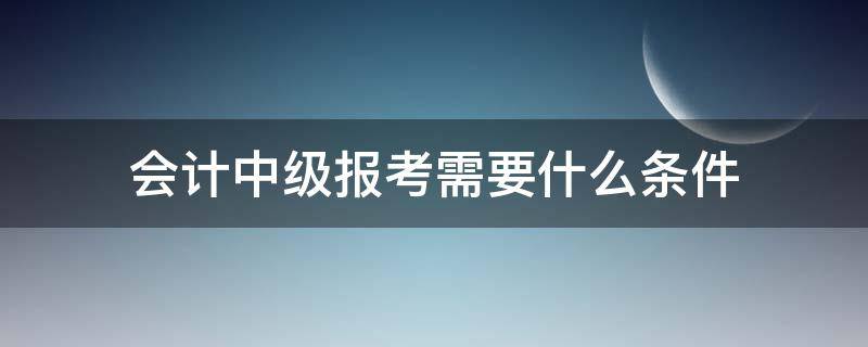 会计中级报考需要什么条件 报考中级会计考试需要符合什么条件?