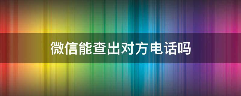 微信能查出对方电话吗（通过微信怎么可以查到对方电话）