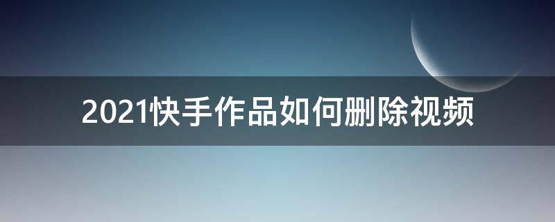 2021快手作品如何删除视频 快手作品怎样删除视频2021