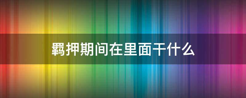 羁押期间在里面干什么 羁押期间在看守所干什么