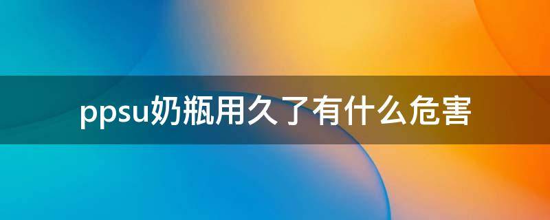 ppsu奶瓶用久了有什么危害（ppsu奶瓶用久了对身体有什么危害）