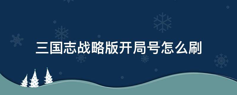 三国志战略版开局号怎么刷 三国志战略版开局号怎么弄来的