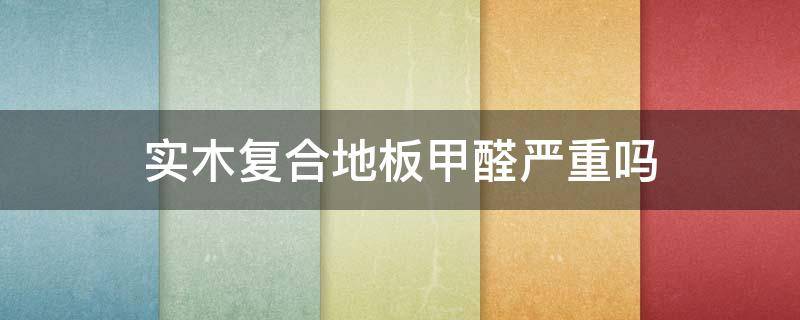 实木复合地板甲醛严重吗（复合实木地板有甲醛吗）
