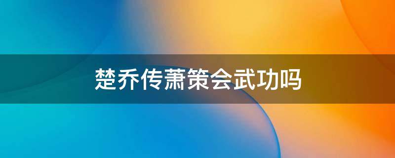 楚乔传萧策会武功吗（楚乔传箫策会武功吗）