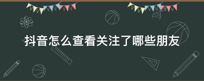 抖音怎么查看关注了哪些朋友（抖音怎么查看关注好友）