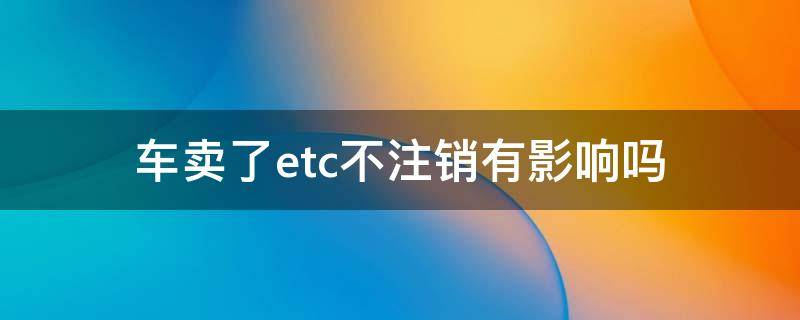 车卖了etc不注销有影响吗（车卖了,ETC没有注销有什么影响）