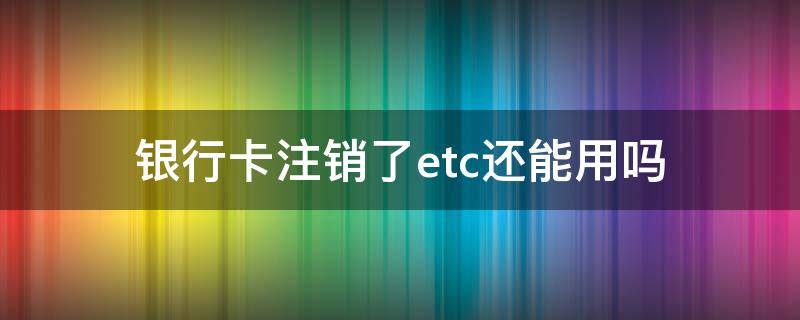 银行卡注销了etc还能用吗（etc可以去银行注销吗）