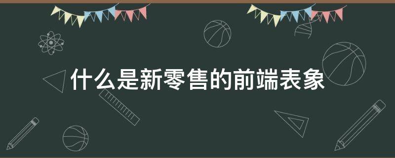 什么是新零售的前端表象（新零售的表现形式）