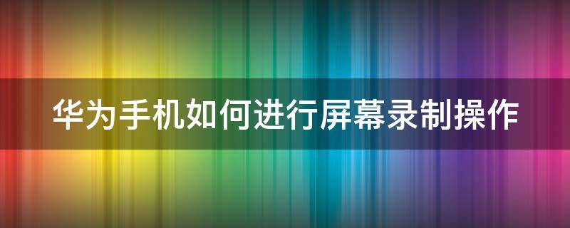 华为手机如何进行屏幕录制操作（华为手机如何进行屏幕录制操作方法）