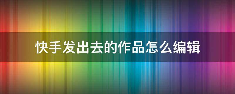 快手发出去的作品怎么编辑（快手发出去的作品怎么编辑图片）