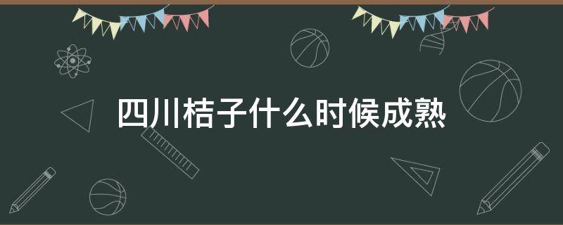 四川桔子什么时候成熟（四川橘子什么时候成熟期）