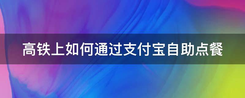 高铁上如何通过支付宝自助点餐（高铁支付宝点餐怎么开发票）