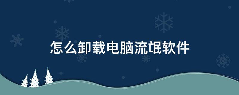 怎么卸载电脑流氓软件（如何卸载电脑上的流氓软件）
