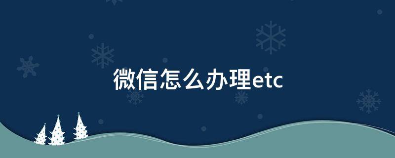 微信怎么办理etc 微信怎么办理etc卡