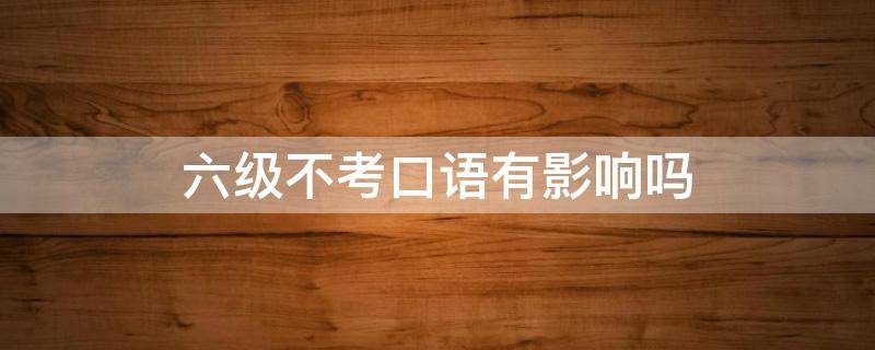 六级不考口语有影响吗 六级考试不考口语有什么影响